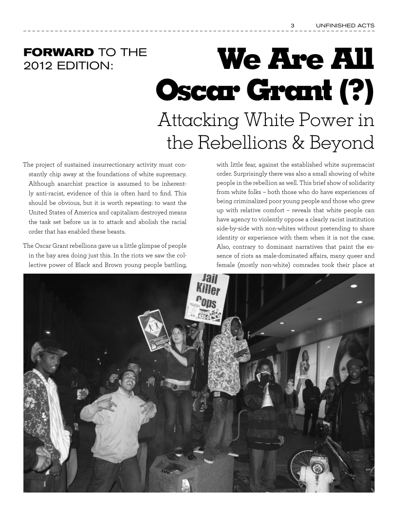 UNFINISHED ACTS

 

FORWARD TO THE
2012 EDITION:

We Are All

Oscear Gremit (?)

Attacking White Power in
the Rebellions & Beyond

 

‘The project of sustained insurrectionary activity must con-

 
 

stantly chip away at the foundatior

   

of white supremacy.
Although anarchist practice is assumed to be inherent
ly anti-racist, evidence of this is often hard to find. This,

  

should be
United S

the task set before us is to attack and abolish the racial

wious, but it is worth repeating: to want the

 

1es of America and capitalism destroyed means

order that has enabled these beasts.

‘The Oscar Grant rebellions gave us allttle glimpse of people

 

in the bay area doing just this. In the riots we saw the col

lective power of Black and Brown young people battling,

 

with little fear, aga

 

the established white supremaci

 

order, Surprisingly there w

people in the rebellion as well. This brief show of solidarity

 

Iso a small showing of

 

from white folks - both those who do have experiences of
being ctiminalized poor young people and those who grew
up with relative comfort - reveals that white people can
have agency to violently oppose a clearly racist institution

side-by-side with non-whites without pretending to share

   

experience with them when it is not the case,

 

trary to dominant narratives that paint the es
sence of riots as male-dominated affairs, many queer and

female (mostly non-white) comrades took their place at

 
